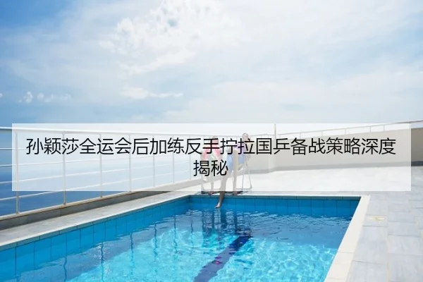孙颖莎全运会后加练反手拧拉国乒备战策略深度揭秘